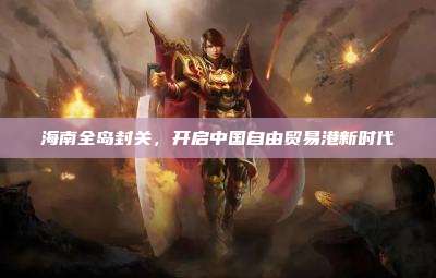 海南全岛封关,开启中国自由贸易港新时代