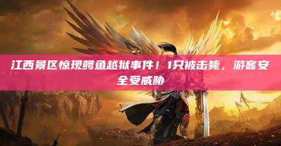 江西景区惊现鳄鱼越狱事件!1只被击毙,游客安全受威胁