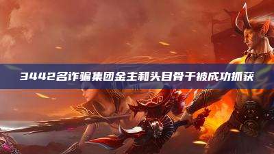 3442名诈骗集团金主和头目骨干被成功抓获