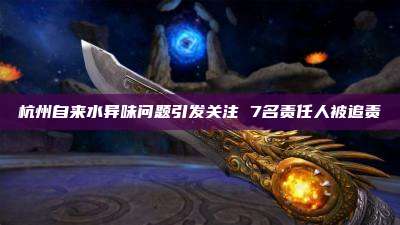杭州自来水异味问题引发关注 7名责任人被追责
