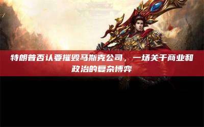 特朗普否认要摧毁马斯克公司,一场关于商业和政治的复杂博弈