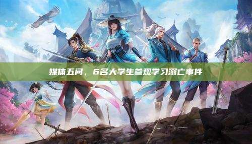 媒体五问，6名大学生参观学习溺亡事件