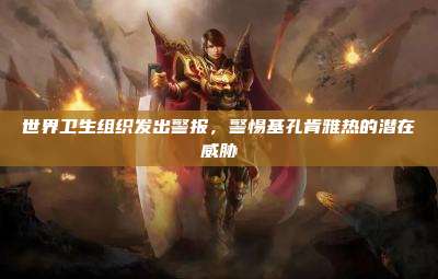 世界卫生组织发出警报,警惕基孔肯雅热的潜在威胁