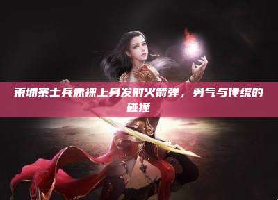 柬埔寨士兵赤裸上身发射火箭弹，勇气与传统的碰撞