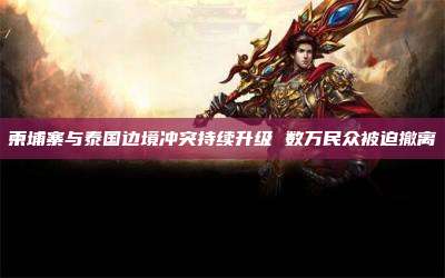 柬埔寨与泰国边境冲突持续升级 数万民众被迫撤离