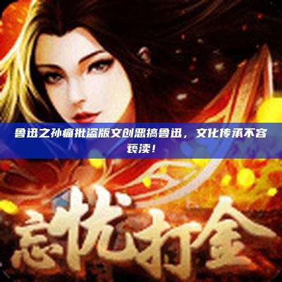 鲁迅之孙痛批盗版文创恶搞鲁迅，文化传承不容亵渎！