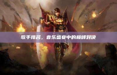 歌手排名，音乐盛宴中的巅峰对决
