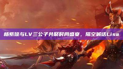 杨紫琼与LV三公子共聚时尚盛宴,隔空喊话Lisa