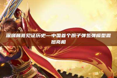 深圳展览见证历史—中国首个原子弹氢弹模型震撼亮相