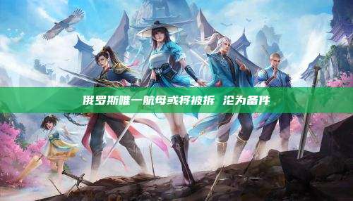 俄罗斯唯一航母或将被拆 沦为备件