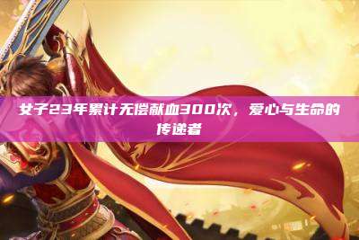 女子23年累计无偿献血300次,爱心与生命的传递者
