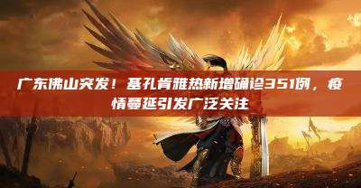 广东佛山突发!基孔肯雅热新增确诊351例,疫情蔓延引发广泛关注