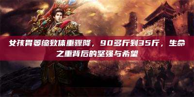 女孩胃萎缩致体重骤降，90多斤到35斤，生命之重背后的坚强与希望