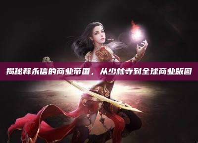 揭秘释永信的商业帝国,从少林寺到全球商业版图
