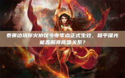 泰柬边境停火协议今夜零点正式生效,和平曙光能否照亮两国关系?