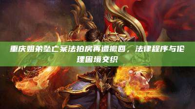 重庆姐弟坠亡案法拍房再遭撤回,法律程序与伦理困境交织