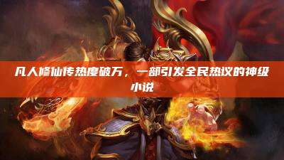 凡人修仙传热度破万,一部引发全民热议的神级小说