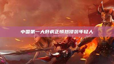 中国第一大肝病正悄然侵袭年轻人