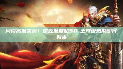 河南高温来袭!体感温度超50℃王炸级热浪即将到来
