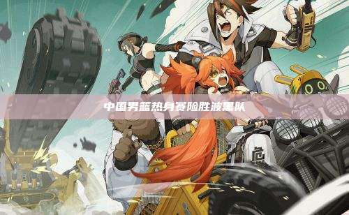 中国男篮热身赛险胜波黑队
