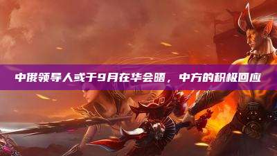 中俄领导人或于9月在华会晤,中方的积极回应