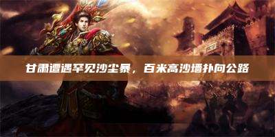 甘肃遭遇罕见沙尘暴,百米高沙墙扑向公路