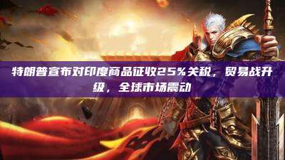 特朗普宣布对印度商品征收25%关税,贸易战升级,全球市场震动
