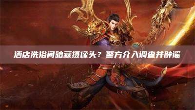 酒店洗浴间暗藏摄像头?警方介入调查并辟谣