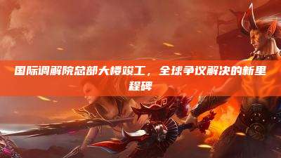 国际调解院总部大楼竣工，全球争议解决的新里程碑