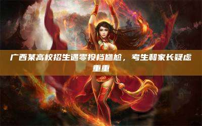广西某高校招生遇零投档尴尬,考生和家长疑虑重重