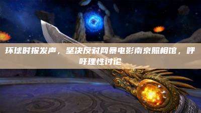 环球时报发声,坚决反对网暴电影南京照相馆,呼吁理性讨论