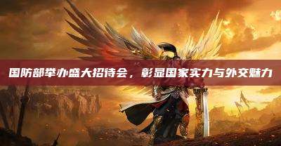 国防部举办盛大招待会,彰显国家实力与外交魅力