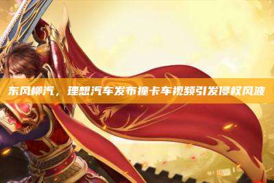 东风柳汽，理想汽车发布撞卡车视频引发侵权风波