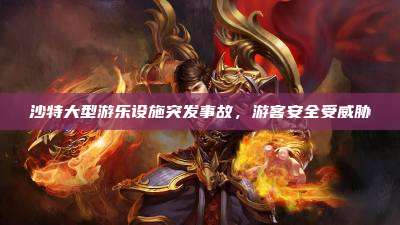 沙特大型游乐设施突发事故,游客安全受威胁