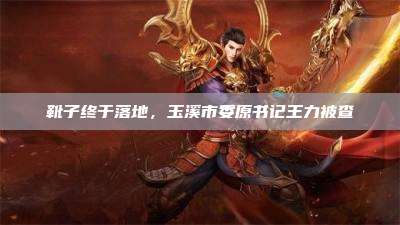 靴子终于落地,玉溪市委原书记王力被查