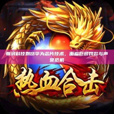 尊湃科技剽窃华为芯片技术，面临巨额罚款与声誉危机