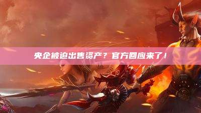 央企被迫出售资产?官方回应来了!