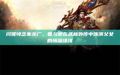 闫妮悼念朱龙广,曾与他在武林外传中饰演父女的情深缘浅