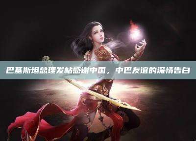 巴基斯坦总理发帖感谢中国,中巴友谊的深情告白