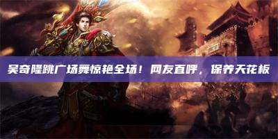 吴奇隆跳广场舞惊艳全场!网友直呼,保养天花板