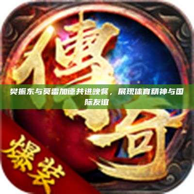 樊振东与莫雷加德共进晚餐，展现体育精神与国际友谊