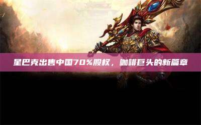 星巴克出售中国70%股权,咖啡巨头的新篇章