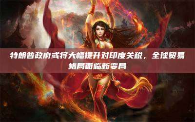 特朗普政府或将大幅提升对印度关税,全球贸易格局面临新变局