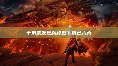 于东来发视频称做手术已六天