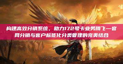 构建高效分销系统,助力172号卡业务腾飞—官网分销与客户标签化分类管理的完美结合