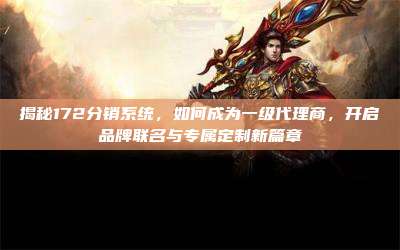 揭秘172分销系统,如何成为一级代理商,开启品牌联名与专属定制新篇章