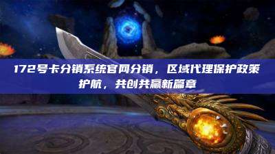 172号卡分销系统官网分销,区域代理保护政策护航,共创共赢新篇章