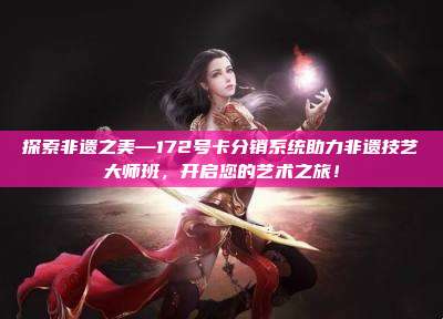 探索非遗之美—172号卡分销系统助力非遗技艺大师班,开启您的艺术之旅!
