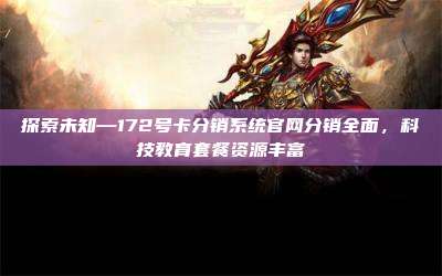 探索未知—172号卡分销系统官网分销全面，科技教育套餐资源丰富