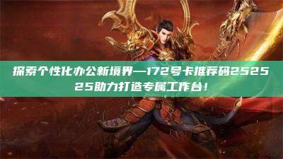 探索个性化办公新境界—172号卡推荐码252525助力打造专属工作台!